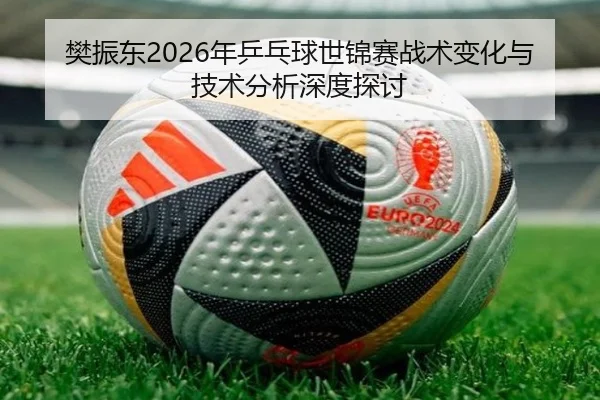 樊振东2026年乒乓球世锦赛战术变化与技术分析深度探讨